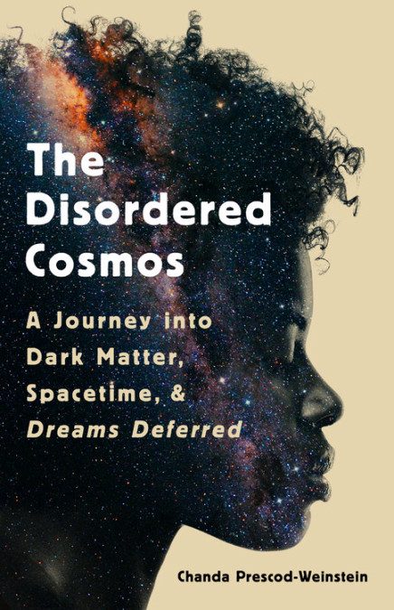 The cover of Dr. Chanda Prescod-Weinstein's new book, The Disordered Cosmos: A Journey into Dark Matter, Spacetime, & Dreams Deferred.  The cover features the profile of a Black woman looking down.  Inside her profile is a superposition of a galaxy seen edge-on.  The background of the cover is a pale yellow.